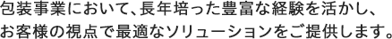 包装事業において、長年培った豊富な経験を活かし、お客様の視点で最適なソリューションをご提供します。