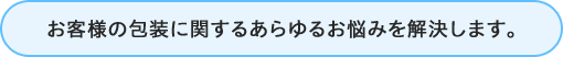 お客様の包装に関するあらゆるお悩みを解決します。