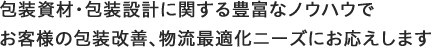 包装資材・包装設計に関する豊富なノウハウで お客様の包装改善、物流最適化ニーズにお応えします
