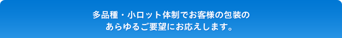 多品種・小ロット体制でお客様の包装の あらゆるご要望にお応えします。