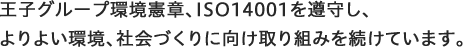 王子グループ環境憲章、ISO14001を遵守し、 よりよい環境、社会づくりに向け取り組みを続けています。
