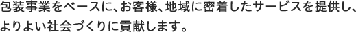 包装事業をベースに、お客様、地域に密着したサービスを提供し、 よりよい社会づくりに貢献します。