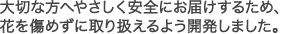大切な方へ安全にお届けするため、花を傷めずに取り扱えるよう開発しました。