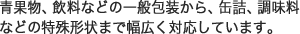 青果物、飲料などの一般包装から、缶詰、調味料などの特殊形状まで幅広く対応しています。