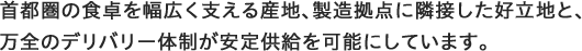 首都圏の食卓を幅広く支える産地、製造拠点に隣接した好立地と、 万全のデリバリー体制が安定供給を可能にしています。