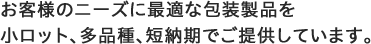 お客様のニーズに最適な包装製品を小ロット、多品種、短納期でご提供しています。